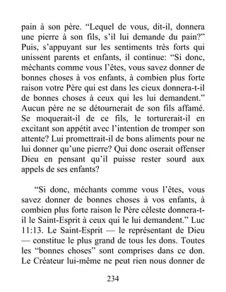 pain à son père. “Lequel de vous, dit-il, donnera
une pierre à son fils, s’il lui demande du pain?”
Puis, s’appuyant sur les sentiments très forts qui
unissent parents et enfants, il continue: “Si donc,
méchants comme vous l’êtes, vous savez donner de
bonnes choses à vos enfants, à combien plus forte
raison votre Père qui est dans les cieux donnera-t-il
de bonnes choses à ceux qui les lui demandent.”
Aucun père ne se détournerait de son fils affamé.
Se moquerait-il de ce fils, le torturerait-il en
excitant son appétit avec l’intention de tromper son
attente? Lui promettrait-il de bons aliments pour ne
lui donner qu’une pierre? Qui donc oserait offenser
Dieu en pensant qu’il puisse rester sourd aux
appels de ses enfants?
“Si donc, méchants comme vous l’êtes, vous
savez donner de bonnes choses à vos enfants, à
combien plus forte raison le Père céleste donnera-t-
il le Saint-Esprit à ceux qui le lui demandent.” Luc
11:13. Le Saint-Esprit — le représentant de Dieu
— constitue le plus grand de tous les dons. Toutes
les “bonnes choses” sont comprises dans ce don.
Le Créateur lui-même ne peut rien nous donner de
234
 