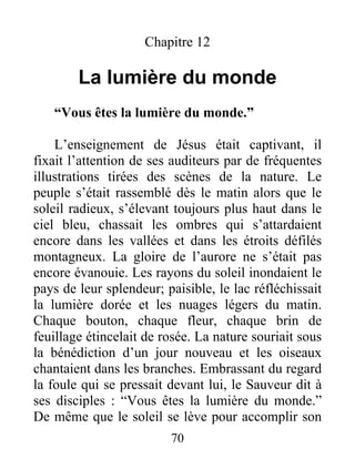 Chapitre 12
La lumière du monde
“Vous êtes la lumière du monde.”
L’enseignement de Jésus était captivant, il
fixait l’attention de ses auditeurs par de fréquentes
illustrations tirées des scènes de la nature. Le
peuple s’était rassemblé dès le matin alors que le
soleil radieux, s’élevant toujours plus haut dans le
ciel bleu, chassait les ombres qui s’attardaient
encore dans les vallées et dans les étroits défilés
montagneux. La gloire de l’aurore ne s’était pas
encore évanouie. Les rayons du soleil inondaient le
pays de leur splendeur; paisible, le lac réfléchissait
la lumière dorée et les nuages légers du matin.
Chaque bouton, chaque fleur, chaque brin de
feuillage étincelait de rosée. La nature souriait sous
la bénédiction d’un jour nouveau et les oiseaux
chantaient dans les branches. Embrassant du regard
la foule qui se pressait devant lui, le Sauveur dit à
ses disciples : “Vous êtes la lumière du monde.”
De même que le soleil se lève pour accomplir son
70
 