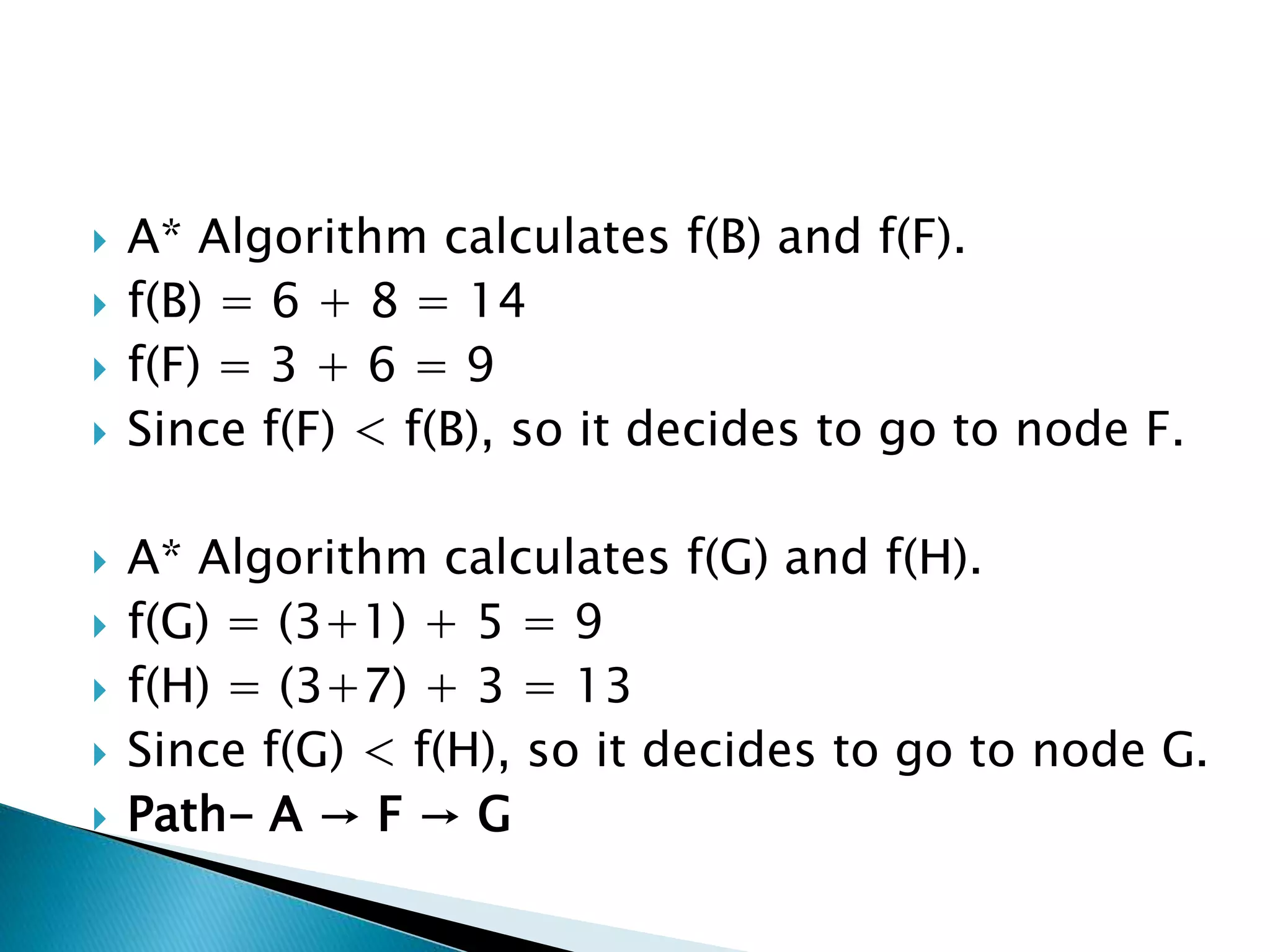  A* Algorithm calculates f(B) and f(F).
 f(B) = 6 + 8 = 14
 f(F) = 3 + 6 = 9
 Since f(F) < f(B), so it decides to go to node F.
 A* Algorithm calculates f(G) and f(H).
 f(G) = (3+1) + 5 = 9
 f(H) = (3+7) + 3 = 13
 Since f(G) < f(H), so it decides to go to node G.
 Path- A → F → G
 