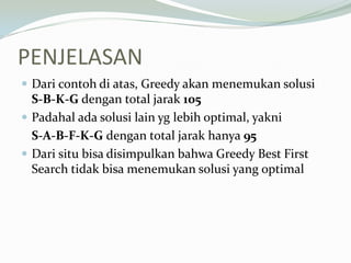 PENJELASAN
 Dari contoh di atas, Greedy akan menemukan solusi
S-B-K-G dengan total jarak 105
 Padahal ada solusi lain yg lebih optimal, yakni
S-A-B-F-K-G dengan total jarak hanya 95
 Dari situ bisa disimpulkan bahwa Greedy Best First
Search tidak bisa menemukan solusi yang optimal
 