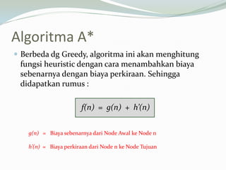Algoritma A*
 Berbeda dg Greedy, algoritma ini akan menghitung
fungsi heuristic dengan cara menambahkan biaya
sebenarnya dengan biaya perkiraan. Sehingga
didapatkan rumus :
f(n) = g(n) + h’(n)
g(n) = Biaya sebenarnya dari Node Awal ke Node n
h’(n) = Biaya perkiraan dari Node n ke Node Tujuan
 