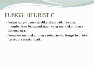 FUNGSI HEURISTIC
 Suatu fungsi heuristic dikatakan baik jika bisa
memberikan biaya perkiraan yang mendekati biaya
sebenarnya.
 Semakin mendekati biaya sebenarnya, fungsi heuristic
tersebut semakin baik.
 