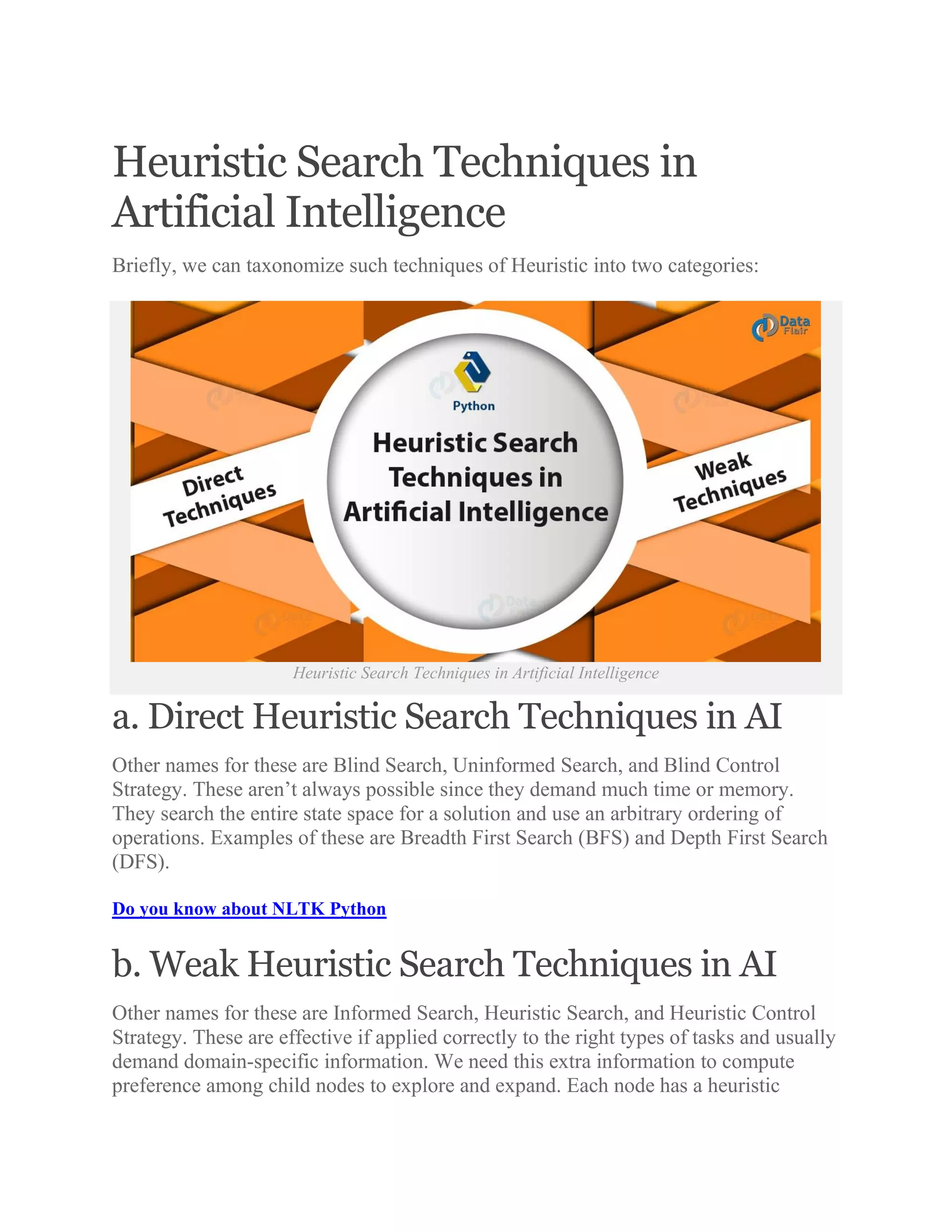 Heuristic Search Techniques in
Artificial Intelligence
Briefly, we can taxonomize such techniques of Heuristic into two categories:
Heuristic Search Techniques in Artificial Intelligence
a. Direct Heuristic Search Techniques in AI
Other names for these are Blind Search, Uninformed Search, and Blind Control
Strategy. These aren’t always possible since they demand much time or memory.
They search the entire state space for a solution and use an arbitrary ordering of
operations. Examples of these are Breadth First Search (BFS) and Depth First Search
(DFS).
Do you know about NLTK Python
b. Weak Heuristic Search Techniques in AI
Other names for these are Informed Search, Heuristic Search, and Heuristic Control
Strategy. These are effective if applied correctly to the right types of tasks and usually
demand domain-specific information. We need this extra information to compute
preference among child nodes to explore and expand. Each node has a heuristic
 