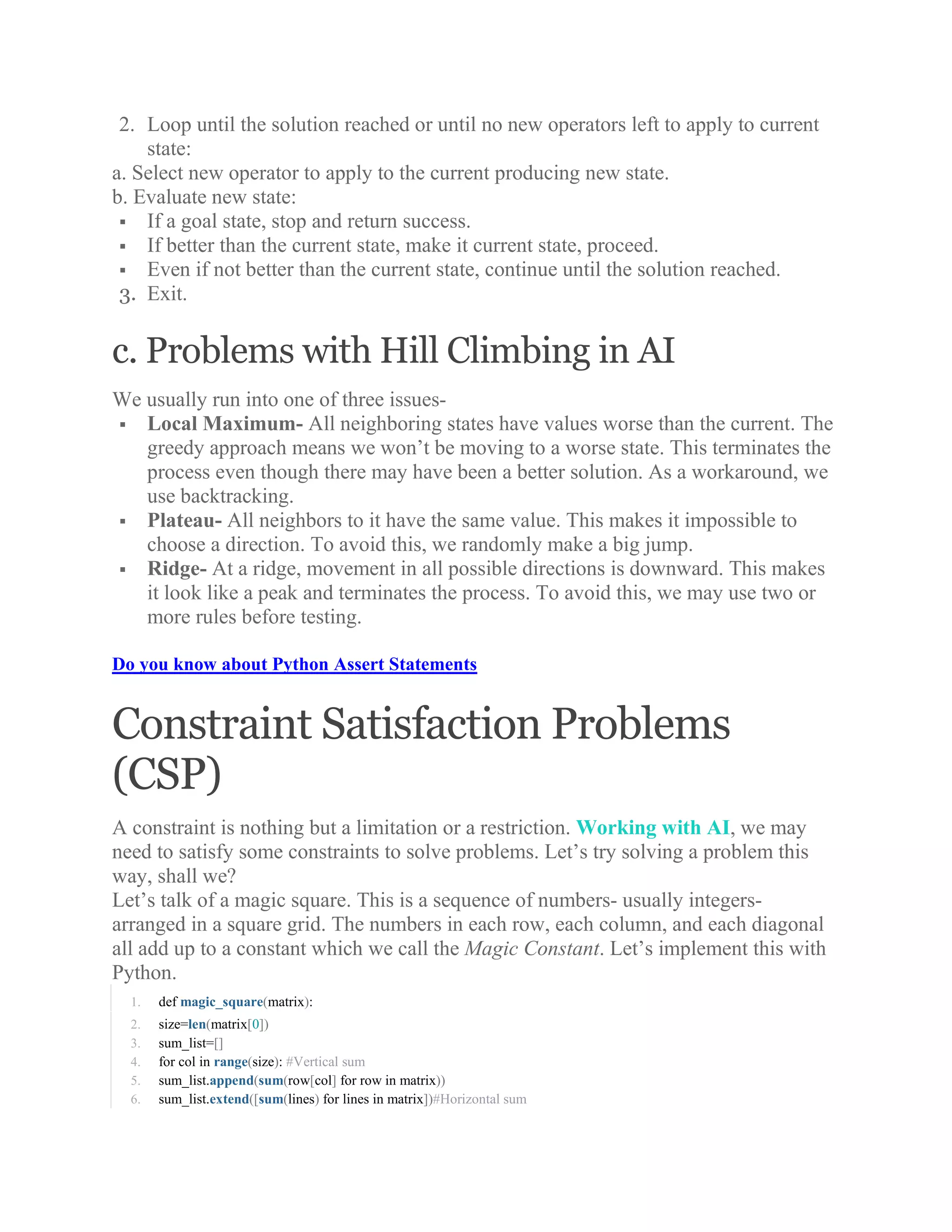 2. Loop until the solution reached or until no new operators left to apply to current
state:
a. Select new operator to apply to the current producing new state.
b. Evaluate new state:
 If a goal state, stop and return success.
 If better than the current state, make it current state, proceed.
 Even if not better than the current state, continue until the solution reached.
3. Exit.
c. Problems with Hill Climbing in AI
We usually run into one of three issues-
 Local Maximum- All neighboring states have values worse than the current. The
greedy approach means we won’t be moving to a worse state. This terminates the
process even though there may have been a better solution. As a workaround, we
use backtracking.
 Plateau- All neighbors to it have the same value. This makes it impossible to
choose a direction. To avoid this, we randomly make a big jump.
 Ridge- At a ridge, movement in all possible directions is downward. This makes
it look like a peak and terminates the process. To avoid this, we may use two or
more rules before testing.
Do you know about Python Assert Statements
Constraint Satisfaction Problems
(CSP)
A constraint is nothing but a limitation or a restriction. Working with AI, we may
need to satisfy some constraints to solve problems. Let’s try solving a problem this
way, shall we?
Let’s talk of a magic square. This is a sequence of numbers- usually integers-
arranged in a square grid. The numbers in each row, each column, and each diagonal
all add up to a constant which we call the Magic Constant. Let’s implement this with
Python.
1. def magic_square(matrix):
2. size=len(matrix[0])
3. sum_list=[]
4. for col in range(size): #Vertical sum
5. sum_list.append(sum(row[col] for row in matrix))
6. sum_list.extend([sum(lines) for lines in matrix])#Horizontal sum
 
