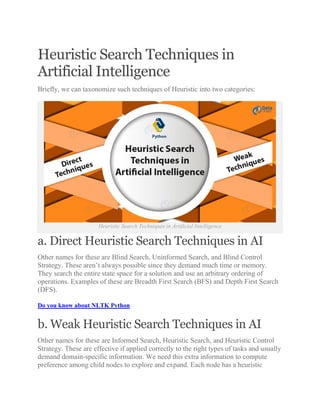 Heuristic Search Techniques in
Artificial Intelligence
Briefly, we can taxonomize such techniques of Heuristic into two categories:
Heuristic Search Techniques in Artificial Intelligence
a. Direct Heuristic Search Techniques in AI
Other names for these are Blind Search, Uninformed Search, and Blind Control
Strategy. These aren’t always possible since they demand much time or memory.
They search the entire state space for a solution and use an arbitrary ordering of
operations. Examples of these are Breadth First Search (BFS) and Depth First Search
(DFS).
Do you know about NLTK Python
b. Weak Heuristic Search Techniques in AI
Other names for these are Informed Search, Heuristic Search, and Heuristic Control
Strategy. These are effective if applied correctly to the right types of tasks and usually
demand domain-specific information. We need this extra information to compute
preference among child nodes to explore and expand. Each node has a heuristic
 