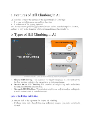 a. Features of Hill Climbing in AI
Let’s discuss some of the features of this algorithm (Hill Climbing):
 It is a variant of the generate-and-test algorithm
 It makes use of the greedy approach
This means it keeps generating possible solutions until it finds the expected solution,
and moves only in the direction which optimizes the cost function for it.
b. Types of Hill Climbing in AI
Heuristic Search – Types of Hill Climbing in Artifical Intelligence
 Simple Hill Climbing- This examines one neighboring node at a time and selects
the first one that optimizes the current cost to be the next node.
 Steepest Ascent Hill Climbing- This examines all neighboring nodes and selects
the one closest to the solution state.
 Stochastic Hill Climbing- This selects a neighboring node at random and decides
whether to move to it or examine another.
Let’s revise Python Unit testing
Let’s take a look at the algorithm for simple hill climbing.
1. Evaluate initial state- if goal state, stop and return success. Else, make initial state
current.
 