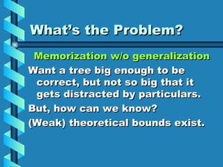 What’s the Problem? Memorization w/o generalization Want a tree big enough to be correct, but not so big that it gets distracted by particulars. But, how can we know? (Weak) theoretical bounds exist. 