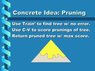 Concrete Idea: Pruning Use Train’ to find tree w/ no error. Use C-V to score prunings of tree. Return pruned tree w/ max score. 