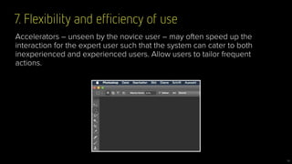 7. Flexibility and efﬁciency of use
16
Accelerators – unseen by the novice user – may often speed up the
interaction for the expert user such that the system can cater to both
inexperienced and experienced users. Allow users to tailor frequent
actions.
 