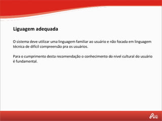 Liguagem adequada O sistema deve utilizar uma linguagem familiar ao usuário e não focada em linguagem técnica de difícil compreensão pra os usuários. Para o cumprimento desta recomendação o conhecimento do nivel cultural do usuário é fundamental. 