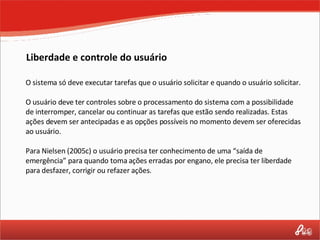 Liberdade e controle do usuário O sistema só deve executar tarefas que o usuário solicitar e quando o usuário solicitar.  O usuário deve ter controles sobre o processamento do sistema com a possibilidade de interromper, cancelar ou continuar as tarefas que estão sendo realizadas. Estas ações devem ser antecipadas e as opções possíveis no momento devem ser oferecidas ao usuário. Para Nielsen (2005c) o usuário precisa ter conhecimento de uma “saída de emergência” para quando toma ações erradas por engano, ele precisa ter liberdade para desfazer, corrigir ou refazer ações. 