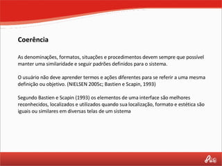 Coerência As denominações, formatos, situações e procedimentos devem sempre que possível manter uma similaridade e seguir padrões definidos para o sistema. O usuário não deve aprender termos e ações diferentes para se referir a uma mesma definição ou objetivo. (NIELSEN 2005c; Bastien e Scapin, 1993) Segundo Bastien e Scapin (1993) os elementos de uma interface são melhores reconhecidos, localizados e utilizados quando sua localização, formato e estética são iguais ou similares em diversas telas de um sistema 