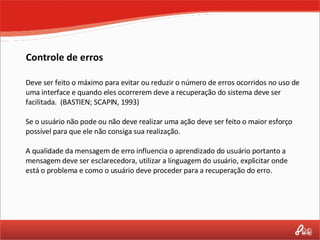 Controle de erros Deve ser feito o máximo para evitar ou reduzir o número de erros ocorridos no uso de uma interface e quando eles ocorrerem deve a recuperação do sistema deve ser facilitada.  (BASTIEN; SCAPIN, 1993) Se o usuário não pode ou não deve realizar uma ação deve ser feito o maior esforço possível para que ele não consiga sua realização.  A qualidade da mensagem de erro influencia o aprendizado do usuário portanto a mensagem deve ser esclarecedora, utilizar a linguagem do usuário, explicitar onde está o problema e como o usuário deve proceder para a recuperação do erro. 