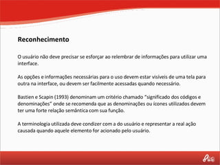 Reconhecimento O usuário não deve precisar se esforçar ao relembrar de informações para utilizar uma interface.  As opções e informações necessárias para o uso devem estar visíveis de uma tela para outra na interface, ou devem ser facilmente acessadas quando necessário. Bastien e Scapin (1993) denominam um critério chamado “significado dos códigos e denominações” onde se recomenda que as denominações ou ícones utilizados devem ter uma forte relação semântica com sua função.  A terminologia utilizada deve condizer com a do usuário e representar a real ação causada quando aquele elemento for acionado pelo usuário. 