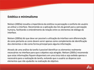 Estética e minimalismo Nielsen (2003a) ressalta a importância da estética na percepção e conforto do usuário ao utilizar a interface. Recomenda-se a aplicação das leis da gestalt para a percepção humana, facilitando o entendimento da relação entre os elementos de diálogo da interface. Nielsen (2003a) diz que deve ser possível a utilização da interface sem diferenciação de cores portanto as cores devem servir apenas como complemento de identificação dos elementos e não como forma principal para alguma informação. Através de uma análise da tarefa é possível identificar os elementos realmente necessários na interface para que o objetivo seja atingido. Nielsen (2005c) recomenda que estas informações fiquem disponíveis em uma única tela e seja exibido apenas o necessário para a realização da tarefa, evitando que o usuário se disperse com elementos que não ajudarão na realização do objetivo. 
