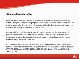 Ajuda e documentação O ideal é que o sistema possa ser utilizado sem nenhum auxílio documentação ou sistema de ajuda. A documentação pode ser utilizada para melhorar a eficiência de um usuário porém não deve ser necessária para a utilização da interface, pelo menos em suas funções principais (NIELSEN, 2003a, p. 148). Nielsen (2003a, p.149) diz que se o usuário procura ajuda em documentações é porque ele está com sérias dificuldades e almeja ajuda imediata. Sabendo disso recomenda-se que a documentação seja orientada à realização de tarefas e que o conteúdo seja facilmente localizado. A documentação pode fazer parte da interface, contextualizada com a tarefa a ser realizada e exibida em uma interface gráfica através de um quadro, ou balão de ajuda.  (FARKAS, 1993 apud NIELSEN, 2003a p.150. SELLEN; NICOL, 1990 apud NIELSEN, 2003a, p.150) 
