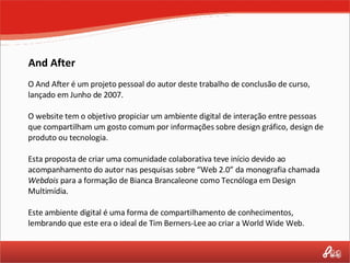 And After O And After é um projeto pessoal do autor deste trabalho de conclusão de curso, lançado em Junho de 2007.  O website tem o objetivo propiciar um ambiente digital de interação entre pessoas que compartilham um gosto comum por informações sobre design gráfico, design de produto ou tecnologia.  Esta proposta de criar uma comunidade colaborativa teve início devido ao acompanhamento do autor nas pesquisas sobre “Web 2.0” da monografia chamada  Webdois  para a formação de Bianca Brancaleone como Tecnóloga em Design Multimídia. Este ambiente digital é uma forma de compartilhamento de conhecimentos, lembrando que este era o ideal de Tim Berners-Lee ao criar a World Wide Web. 
