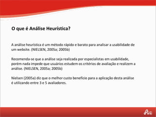 A análise heurística é um método rápido e barato para analisar a usabilidade de um website. (NIELSEN, 2005a; 2005b) Recomenda-se que a análise seja realizada por especialistas em usabilidade, porém nada impede que usuários estudem os critérios de avaliação e realizem a análise. (NIELSEN, 2005a; 2005b) Nielsen (2005a) diz que o melhor custo benefício para a aplicação desta análise é utilizando entre 3 e 5 avaliadores. O que é Análise Heurística? 