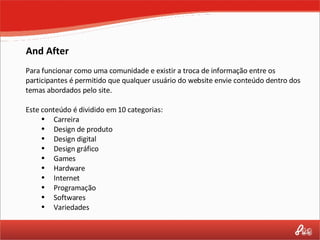 And After Para funcionar como uma comunidade e existir a troca de informação entre os participantes é permitido que qualquer usuário do website envie conteúdo dentro dos temas abordados pelo site.  Este conteúdo é dividido em 10 categorias: Carreira Design de produto Design digital Design gráfico Games Hardware Internet Programação Softwares Variedades 
