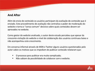 And After Além do envio de conteúdo os usuários participam da avaliação do conteúdo que é enviado. Este procedimento de avaliação não centraliza o poder de moderação do website e torna o “censo comum” decisivo sobre quais conteúdos devem ser aprovados no website. Como gestor do website analisado, o autor deste estudo percebeu que apesar da crescente visitação do website o nível de colaboração dos usuários continuou baixo e não acompanhou este crescimento.  Em conversa informal através de MSN e Twitter alguns usuários questionados pelo autor sobre os motivos que os impediam de publicar conteúdo relataram que: O processo para publicar era muito complicado; Não sabiam da possibilidade de colaborar com o website. 