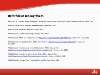 BASTIEN, J. M. Christian; SCAPIN, Dominique L. Ergonomic criteria for the evaluation of human-computer interfaces.  INRIA, 1993. MCINTIRE, Penny. Visual Design for the Modern Web. New Riders, 2008.   NIELSEN, Jakob. Projetando Websites. Campus, 2000.   NIELSEN, Jakob. Usability Engineering. Academyc Press, 2003a.   NIELSEN, Jakob.  2003b. Use it. Disponível em <  http://www.useit.com/alertbox/20030825.html  >, Acesso em 12 set. 2008.   NIELSEN, Jakob. Heuristic Evaluation, 2005a.  Disponível em <  http://www.useit.com/papers/heuristic/  >.  Acesso em  Set. 2008.   NIELSEN, Jakob. How to conduct a Heuristic Evaluation.  2005b. Disponível em <  http://www.useit.com/papers/heuristic/heuristic_evaluation.html  >.  Acesso em Set. 2008.   NIELSEN, Jakob. Heuristics for User Interface Design.  2005c. Disponível em <  http://www.useit.com/papers/heuristic/heuristic_list.html  >.  Acesso em 12 Out. 2008.   NIELSEN, Jakob e Loranger, Hoa. Prioritizing Web Usability, New Riders, 2006. Referências Bibliográficas 