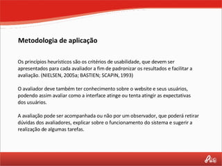 Os princípios heurísticos são os critérios de usabilidade, que devem ser apresentados para cada avaliador a fim de padronizar os resultados e facilitar a avaliação. (NIELSEN, 2005a; BASTIEN; SCAPIN, 1993) O avaliador deve também ter conhecimento sobre o website e seus usuários, podendo assim avaliar como a interface atinge ou tenta atingir as expectativas dos usuários. A avaliação pode ser acompanhada ou não por um observador, que poderá retirar dúvidas dos avaliadores, explicar sobre o funcionamento do sistema e sugerir a realização de algumas tarefas. Metodologia de aplicação 