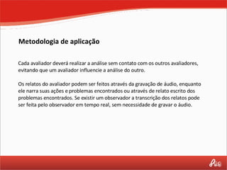 Cada avaliador deverá realizar a análise sem contato com os outros avaliadores, evitando que um avaliador influencie a análise do outro. Os relatos do avaliador podem ser feitos através da gravação de áudio, enquanto ele narra suas ações e problemas encontrados ou através de relato escrito dos problemas encontrados. Se existir um observador a transcrição dos relatos pode ser feita pelo observador em tempo real, sem necessidade de gravar o áudio. Metodologia de aplicação 
