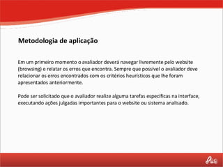 Metodologia de aplicação Em um primeiro momento o avaliador deverá navegar livremente pelo website (browsing) e relatar os erros que encontra. Sempre que possível o avaliador deve relacionar os erros encontrados com os critérios heurísticos que lhe foram apresentados anteriormente. Pode ser solicitado que o avaliador realize alguma tarefas específicas na interface, executando ações julgadas importantes para o website ou sistema analisado. 