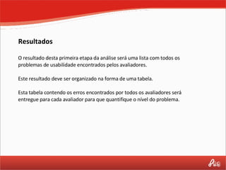 Resultados O resultado desta primeira etapa da análise será uma lista com todos os problemas de usabilidade encontrados pelos avaliadores. Este resultado deve ser organizado na forma de uma tabela.  Esta tabela contendo os erros encontrados por todos os avaliadores será entregue para cada avaliador para que quantifique o nível do problema. 