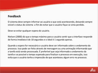 Feedback O sistema deve sempre informar ao usuário o que está acontecendo, deixando sempre visível o status do sistema  a fim de evitar que o usuário fique se sinta perdido.  Deve-se evitar qualquer espera do usuário. Nielsen (2000) diz que o tempo máximo para o usuário sentir que a interface responde de forma imediata é de 10 segundos e o ideal é 1 segundo apenas. Quando a espera for necessária o usuário deve ser informado sobre o andamento do processo. Isso pode ser feito através de mensagem ou uma animação informando que a tarefa está sendo processada. É preferível que seja informado o andamento da tarefa e se possível o tempo esperado para finalizar o processo em execução, isso evita que o usuário tenha a impressão de que aconteceu algum erro no processo. 