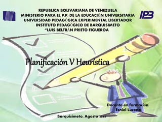 REPUBLICA BOLIVARIANA DE VENEZUELA 
MINISTERIO PARA EL P.P. DE LA EDUCACIÓN UNIVERSITARIA 
UNIVERSIDAD PEDAGÓGICA EXPERIMENTAL LIBERTADOR 
INSTITUTO PEDAGÓGICO DE BARQUISIMETO 
“LUIS BELTRÁN PRIETO FIGUEROA” 
Docente en formación: 
Esniel Lucena 
Planificación V Heurística 
Barquisimeto, Agosto 2014 
 
