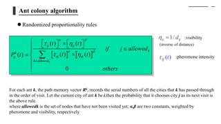 Ant colony algorithm
 Randomized proportionality rules
For each ant k, the path memory vector Rk, records the serial numbers of all the cities that k has passed through
in the order of visit. Let the current city of ant k be i,then the probability that it chooses city j as its next visit is
the above rule.
where allowedk is the set of nodes that have not been visited yet; α,β are two constants, weighted by
pheromone and visibility, respectively
:visibility
:pheromone intensity
(inverse of distance)
 