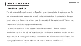 The ants are able to leave pheromones on the paths it passes through during its movement, and the
ants are able to sense the presence and strength of pheromones and use them to guide the direction
of their movement, the ants tend to move in the direction of high pheromone strength.The ants tend
to move in the direction of high pheromone strength.
The collective behavior of a large number of ants in a colony shows a positive feedback
phenomenon: the more ants that pass on a certain path, the higher the probability that later ants will
choose that path. It is through this exchange of information that individual ants search for food.This
exchange of information between individual ants leads to the fastest search for food.
heuristic algorithm
Ant colony algorithm
 