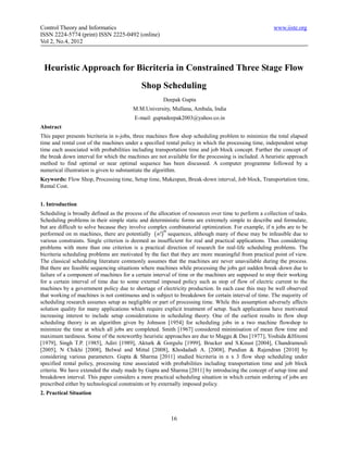Control Theory and Informatics                                                                         www.iiste.org
ISSN 2224-5774 (print) ISSN 2225-0492 (online)
Vol 2, No.4, 2012



 Heuristic Approach for Bicriteria in Constrained Three Stage Flow
                                             Shop Scheduling
                                                      Deepak Gupta
                                         M.M.University, Mullana, Ambala, India
                                         E-mail: guptadeepak2003@yahoo.co.in
Abstract
This paper presents bicriteria in n-jobs, three machines flow shop scheduling problem to minimize the total elapsed
time and rental cost of the machines under a specified rental policy in which the processing time, independent setup
time each associated with probabilities including transportation time and job block concept. Further the concept of
the break down interval for which the machines are not available for the processing is included. A heuristic approach
method to find optimal or near optimal sequence has been discussed. A computer programme followed by a
numerical illustration is given to substantiate the algorithm.
Keywords: Flow Shop, Processing time, Setup time, Makespan, Break-down interval, Job block, Transportation time,
Rental Cost.


1. Introduction
Scheduling is broadly defined as the process of the allocation of resources over time to perform a collection of tasks.
Scheduling problems in their simple static and deterministic forms are extremely simple to describe and formulate,
but are difficult to solve because they involve complex combinatorial optimization. For example, if n jobs are to be
performed on m machines, there are potentially  n ! sequences, although many of these may be infeasible due to
                                                       m

various constraints. Single criterion is deemed as insufficient for real and practical applications. Thus considering
problems with more than one criterion is a practical direction of research for real-life scheduling problems. The
bicriteria scheduling problems are motivated by the fact that they are more meaningful from practical point of view.
The classical scheduling literature commonly assumes that the machines are never unavailable during the process.
But there are feasible sequencing situations where machines while processing the jobs get sudden break-down due to
failure of a component of machines for a certain interval of time or the machines are supposed to stop their working
for a certain interval of time due to some external imposed policy such as stop of flow of electric current to the
machines by a government policy due to shortage of electricity production. In each case this may be well observed
that working of machines is not continuous and is subject to breakdown for certain interval of time. The majority of
scheduling research assumes setup as negligible or part of processing time. While this assumption adversely affects
solution quality for many applications which require explicit treatment of setup. Such applications have motivated
increasing interest to include setup considerations in scheduling theory. One of the earliest results in flow shop
scheduling theory is an algorithm given by Johnson [1954] for scheduling jobs in a two machine flowshop to
minimize the time at which all jobs are completed. Smith [1967] considered minimisation of mean flow time and
maximum tardiness. Some of the noteworthy heuristic approaches are due to Maggu & Das [1977], Yoshida &Hitomi
[1979], Singh T.P. [1985], Adiri [1989], Akturk & Gorgulu [1999], Brucker and S.Knust [2004], Chandramouli
[2005], N Chikhi [2008], Belwal and Mittal [2008], Khodadadi A. [2008], Pandian & Rajendran [2010] by
considering various parameters. Gupta & Sharma [2011] studied bicriteria in n x 3 flow shop scheduling under
specified rental policy, processing time associated with probabilities including transportation time and job block
criteria. We have extended the study made by Gupta and Sharma [2011] by introducing the concept of setup time and
breakdown interval. This paper considers a more practical scheduling situation in which certain ordering of jobs are
prescribed either by technological constraints or by externally imposed policy.
2. Practical Situation



                                                          16
 