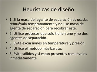 Heurísticas de diseño
• 1. Si la masa del agente de separación es usada,
  remuévala tempranamente y no use masa de
  agente de separación para recobrar este.
• 2. Utilice procesos que solo tienen uno y no dos
  agentes de separación.
• 3. Evite excursiones en temperatura y presión.
• 4. Utilice el método más barato.
• 5. Evite sólidos y si están presentes remuévalos
  inmediatamente.
 