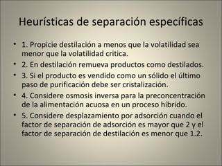 Heurísticas de separación específicas
• 1. Propicie destilación a menos que la volatilidad sea
  menor que la volatilidad critica.
• 2. En destilación remueva productos como destilados.
• 3. Si el producto es vendido como un sólido el último
  paso de purificación debe ser cristalización.
• 4. Considere osmosis inversa para la preconcentración
  de la alimentación acuosa en un proceso híbrido.
• 5. Considere desplazamiento por adsorción cuando el
  factor de separación de adsorción es mayor que 2 y el
  factor de separación de destilación es menor que 1.2.
 
