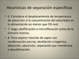 Heurísticas de separación específicas
• 6. Considere el desplazamiento de temperatura
  de adsorción si la concentración del adsorbato en
  la alimentación es menor que 5% mol.
• 7. Haga ultafiltración o microfiltración antes de la
  ósmosis inversa.
• 8. Para separar mezclas de vapor use
  condensación parcial, destilación criogénica,
  adsorción, absorción, separación por membrana
  o desublimación.
 