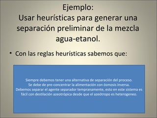 Ejemplo:
   Usar heurísticas para generar una
  separación preliminar de la mezcla
             agua-etanol.
• Con las reglas heurísticas sabemos que:


       Siempre debemos tener una alternativa de separación del proceso.
          Se debe de pre-concentrar la alimentación con ósmosis inversa.
  Debemos separar el agente separador tempranamente, esto en este sistema es
    fácil con destilación azeotrópica desde que el azeótropo es heterogeneo.
 