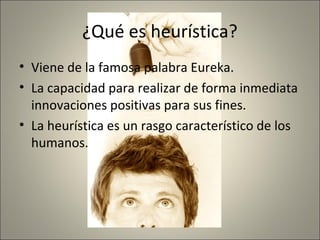 ¿Qué es heurística?
• Viene de la famosa palabra Eureka.
• La capacidad para realizar de forma inmediata
  innovaciones positivas para sus fines.
• La heurística es un rasgo característico de los
  humanos.
 