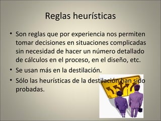 Reglas heurísticas
• Son reglas que por experiencia nos permiten
  tomar decisiones en situaciones complicadas
  sin necesidad de hacer un número detallado
  de cálculos en el proceso, en el diseño, etc.
• Se usan más en la destilación.
• Sólo las heurísticas de la destilación han sido
  probadas.
 