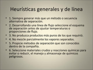Heurísticas generales y de línea
• 1. Siempre generar más que un método o secuencia
  alternativa de separación.
• 2. Desarrollando una línea de flujo seleccione el esquema
  de separación antes de ajustar temperaturas o
  proporciones de flujo.
• 3. No produzca productos más puros de los que requirió.
• 4. No mezcle parcialmente los vapores separados.
• 5. Propicie métodos de separación que son conocidos
  dentro de la compañía.
• 6. Seleccione materiales crudos y reacciones químicas para
  evitar o reducir, el manejo y almacenaje de químicos
  peligrosos.
 
