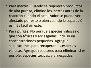 • Para inertes: Cuando se requieren productos
  de alta pureza, elimine los inertes antes de la
  reacción cuando el catalizador se pueda ver
  afectado por este o bien cuando la separación
  es más fácil sin este.
• Para purgas: No purgue especies valiosas o
  que son tóxicas y arriesgadas, incluso en
  concentraciones pequeñas. Agregue
  separaciones para recuperar las especies
  valiosas. Agregue reactores para eliminar, si es
  posible, especies tóxicas, y arriesgadas.
 