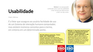 Usabilidade
Origem: NNGroup.
É o fator que assegura ao usuário facilidade de uso
de um Sistema de interação humano-computador,
mas existem inúmeros conceitos para o termo,
em sintonia em um determinado ponto.
ISO 9126: Software engineering - Product
quality - Part 1: Quality model
Utiliza para isso termos diferentes para as
medições: efetividade: (uma mistura de eficácia e
eficiência), produtividade (quantidade adequada de
recursos do sistema em relação à efetividade
alcançada), segurança (oferecer níveis aceitáveis
de risco de danos) e satisfação.
NBR 9241-11: Requisitos ergonômicos para
o trabalho com dispositivos de interação
visual - Parte 11: Orientações sobre
usabilidade , adoção da ISO 9241-11:1998
A ISO 9241, criada em 1998, também foi
adotada pela ABNT no Brasil em agosto de
2002. É neste momento que o conceito de
usabilidade se estabelece como um conjunto
de diretrizes que permitem ao usuário atingir
seu objetivo e satisfação dentro de um
contexto particular de necessidades.
Nielsen é um pesquisador
conhecido como o pai da usabilidade
e das normas que determinam
o bom uso das coisas.
 