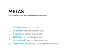 METAS
São indicadores que, garantirão sua boa usabilidade.
1. Eficácia: ser eficaz no uso;
2. Eficiência: ser eficiente no uso;
3. Segurança: ser seguro no uso;
4. Utilidade: ser de boa utilidade;
5. Aprendizado: ser fácil de aprender;
6. Memorização: ser fácil de lembrar como se usa.
 