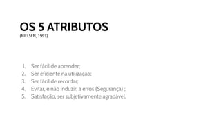 OS 5 ATRIBUTOS
(NIELSEN, 1993)
1. Ser fácil de aprender;
2. Ser eficiente na utilização;
3. Ser fácil de recordar;
4. Evitar, e não induzir, a erros (Segurança) ;
5. Satisfação, ser subjetivamente agradável.
 