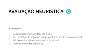 AVALIAÇÃO HEURÍSTICA
Preparação:
1. Especialistas em usabilidade (de 3 a 5);
2. Um protótipo do aplicativo (papel, wireframe, implementação inicial);
3. Hipóteses iniciais sobre os usuários (opcional);
4. Lista de atividades. (opcional)
 