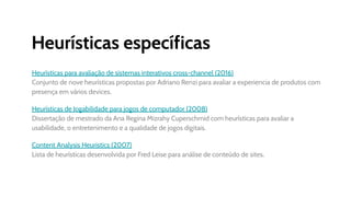 Heurísticas específicas
Heurísticas para avaliação de sistemas interativos cross-channel (2016)
Conjunto de nove heurísticas propostas por Adriano Renzi para avaliar a experiencia de produtos com
presença em vários devices.
Heurísticas de Jogabilidade para jogos de computador (2008)
Dissertação de mestrado da Ana Regina Mizrahy Cuperschmid com heurísticas para avaliar a
usabilidade, o entretenimento e a qualidade de jogos digitais.
Content Analysis Heuristics (2007)
Lista de heurísticas desenvolvida por Fred Leise para análise de conteúdo de sites.
 