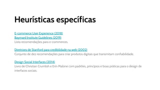 Heurísticas específicas
E-commerce User Experience (2018)
Baymard Institute Guidelines (2019)
Lista recomendações para e-commerces.
Diretrizes de Stanford para credibilidade na web (2002)
Conjunto de dez recomendações para criar produtos digitais que transmitam confiabilidade.
Design Social Interfaces (2014)
Livro de Christian Crumlish e Erin Malone com padrões, princípios e boas práticas para o design de
interfaces sociais.
 