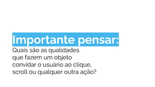 Importante pensar:
Quais são as qualidades
que fazem um objeto
convidar o usuário ao clique,
scroll ou qualquer outra ação?
 