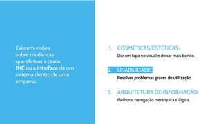 Existem visões
sobre mudanças
que afetam a casca,
IHC ou a interface de um
sistema dentro de uma
empresa.
1. COSMÉTICAS/ESTÉTICAS:
Dar um tapa no visual e deixar mais bonito.
2. USABILIDADE:
Resolver problemas graves de utilização.
3. ARQUITETURA DE INFORMAÇÃO:
Melhorar navegação hierárquica e lógica.
 